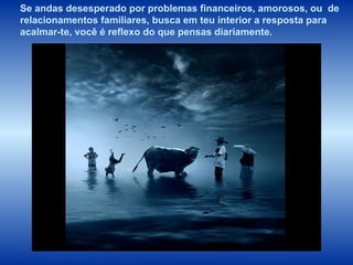 Se andas desesperado por problemas financeiros, amorosos, ou  de relacionamentos familiares,   busca em teu interior a resposta para  acalmar-te, você é reflexo do que pensas diariamente.   