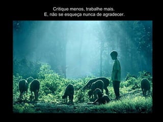 Critique menos, trabalhe mais.  E, não se esqueça nunca de agradecer. 