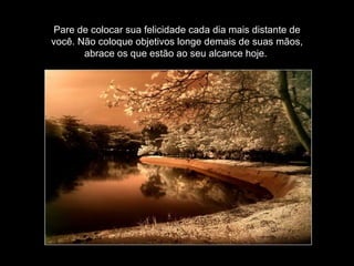 Pare de colocar sua felicidade cada dia mais distante de você. Não coloque objetivos longe demais de suas mãos, abrace os que estão ao seu alcance hoje.  