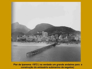 Pier de Ipanema -1972 ( na verdade um grande andaime para  a construção do emissário submarino de esgotos)  
