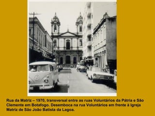 Rua da Matriz – 1970, transversal entre as ruas Voluntários da Pátria e São Clemente em Botafogo. Desemboca na rua Voluntários em frente à Igreja Matriz de São João Batista da Lagoa. 