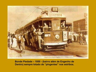 Bonde Piedade – 1950 - (bairro além de Engenho de Dentro) sempre lotado de “pingentes” nos estribos. 