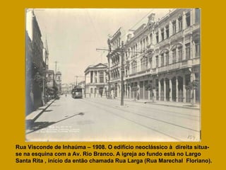 Rua Visconde de Inhaúma – 1908. O edifício neoclássico à  direita situa-se na esquina com a Av. Rio Branco. A igreja ao fundo está no Largo Santa Rita , início da então chamada Rua Larga (Rua Marechal  Floriano).   