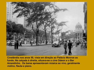 Cinelândia nos anos 50, vista em direção ao Palácio Monroe ao fundo. Na calçada à direita, situava-se o cine Odeon e o Bar Amarelinho.  Os bares apresentavam música ao vivo, geralmente violino, flauta e piano. 