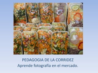 PEDAGOGIA DE LA CORRIDEZ 
Aprende fotografía en el mercado. 
 