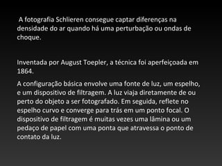 A fotografia Schlieren consegue captar diferenças na
densidade do ar quando há uma perturbação ou ondas de
choque.
Inventada por August Toepler, a técnica foi aperfeiçoada em
1864.
A configuração básica envolve uma fonte de luz, um espelho,
e um dispositivo de filtragem. A luz viaja diretamente de ou
perto do objeto a ser fotografado. Em seguida, reflete no
espelho curvo e converge para trás em um ponto focal. O
dispositivo de filtragem é muitas vezes uma lâmina ou um
pedaço de papel com uma ponta que atravessa o ponto de
contato da luz.
 