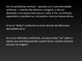 Em circunstâncias normais – quando o ar é uma densidade
uniforme – a borda não afetaria a imagem, a não ser
deixando-a um pouco mais escura. Calor e frio, no entanto,
expandem e encolhem ar, tornando-o mais ou menos denso.
A luz se “dobra” conforme se move através de diferentes
densidades de ar.
Se a luz é dobrada o suficiente, um pouco dela “cai” sobre o
objeto que está bloqueando o ponto focal, criando manchas
escuras na imagem.
 