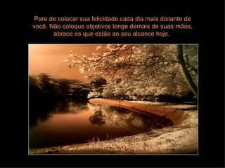 Pare de colocar sua felicidade cada dia mais distante de você. Não coloque objetivos longe demais de suas mãos, abrace os que estão ao seu alcance hoje.  