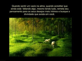 Quando sentir um vazio na alma, quando acreditar que ainda está  faltando algo, mesmo tendo tudo, remeta seu pensamento para os seus desejos mais íntimos e busque a divindade que existe em você.  