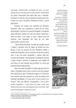 10
10
reparando, transformando a realidade em obra, em outro
significado que não funcional e prático (p.27). Tal exercício
nos parece interessante para quem lida com a educação.
Lançamos ao final do curso um desafio aos professores (as):
realizar um ensaio fotográfico individual na/sobre a escola
que leciona.
Entramos em contato com narrativas de diferentes
fotógrafos sobre suas experiências, a partir de um vídeo-
documentário3
, de livros e revistas de fotografia. A fotografia
ganha diferentes sentidos em cada uma destas experiências.
Cada um deles, a seu modo, se atém a alguns temas de
interesse, suas fotografias são fruto de um olhar
intencionado, sensível e ativo.
Há por detrás das lentes, um olho que escolhe, recorta
e define o momento certo do clique, de acordo com seus
desejos. Como nas palavras de Luis Humberto (2000), o
instante da fotografia se dá no momento em que há o encaixe
entre o que está sendo fotografado e alguma idéia pré-
existente do fotógrafo. Uma fotografia é resultado de um bom
e fugaz encontro, previsto ou inesperado, mas também de
uma busca, de uma intenção que possibilita ver coisas que
poderiam passar despercebidas.
Fazer um ensaio fotográfico é estudar algo por meio do
olhar, é fotografar muitas vezes a mesma coisa até conseguir
dizer aquilo que se quer, é colecionar imagens, é ir à busca de
uma resposta para uma pergunta ou, como nas palavras do
fotógrafo Gal Oppido: é ter uma idéia e tentar traduzi-la em
imagem4
. Para Juca Martins, fotojornalista, a busca pelos
ensaios fotográficos é uma forma de tentar contar uma
história, não mais com uma fotografia, mas com várias. Uma
maneira da imagem se libertar do texto.5
3
Série “Encontros” do Itaú Cultural – Caixa Cultura: fotografia, no qual há depoimentos dos fotógrafos: Maureen
Bisilliat, Juca Martins, Cristiano Mascaro e Gal Oppido.
4
Trecho selecionado do vídeo “Encontros”.
5
Trecho selecionado do vídeo “Encontros”.
Gene Heber - professora
participante do curso.
O olhar fotográfico
percorre caminhos
distantes da realidade
explícita.
Fotografar é um prazer
interior, como se moldasse
um mundo meu.
Uma paisagem não é
apenas uma paisagem.
Uma parede, não é uma
parede. É o tempo
desgastado nas tintas e nas
chuvas.
Roubo da realidade o que
não existe no mundo real.
É aí que estampo meus
sonhos, e que os sonhos
saídos de mim, façam
alguém outro sonhar.
Leonardo Crescenti
 