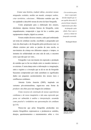 11
11
Contar uma história, traduzir idéias, encontrar nossas
minguadas verdades, moldar um mundo, estampar sonhos,
criar territórios, colecionar... Diferentes sentidos que vão
nos ajudando a descobrir nossas de artes de fazer fotografia.
Como preparação para a elaboração dos ensaios,
abordamos algumas técnicas básicas da fotografia, como
enquadramento, composição e jogo de luz e sombra, para
equipamentos simples, digital ou comum.
Foram criados diversos ensaios, cada qual enfatizando
um tema do cotidiano escolar, escolhidos e pesquisados por
meio da observação e da fotografia pelos professores (as): os
olhares externos por entre as janelas de uma escola, os
movimentos da criança nos diferentes espaços e tempos, os
instantes de solidariedade em uma sala de aula, o encontro
com o que não quer ser visto...
Fotografar é um movimento de expressão e produção
de sentidos que se faz na relação entre os mundos internos e
os externos. E nesta dança entre a informação e a imaginação,
entre o registro e a invenção que se dá no ato de fotografar
buscamos compreender por onde caminham os significados
dados aos pequenos acontecimentos dos nossos ricos e
conflituosos cotidianos.
Antonio Carlos Amorim (2005), inspirado em
vertentes pós-estruturalistas, sugere-nos uma forma de
produzir e de olhar para tais imagens do cotidiano:
Como recursos de construção de nossas experiências
cotidianas e de nosso imaginário e não uma expressão que
possa ser submetida à análise e interpretação, assumida
como possível e verdadeira nas apresentações do cotidiano
(p.115).
Parece-me que pelas fotografias produzidas nos
ensaios fotográficos expressam-se e produzem-se sentidos,
desejos, questionamentos e encantamentos sobre o vivo
Crio territórios para
fazer o espectador
duvidar daquilo que vê,
um espelho distorcido. É
possível forjar situações
simplesmente pelo olhar
do fotógrafo e pela
edição. Faço o que se
passou a chamar de
fotografia construída.
Rosângela Rennó
Deise Fahl – professora
participante do curso.
 