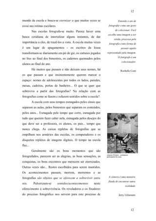 12
12
mundo da escola e busca-se eternizar o que muitas vezes se
esvai nas rotinas escolares.
Nas escolas fotografa-se muito. Parece haver uma
busca cotidiana de imortalizar alguns instantes, de dar
importância a eles, de trazê-los a vista. A escola muitas vezes
é um lugar de apagamentos - os escritos da lousa
transformam-se diariamente em pó de giz, os cartazes jogados
no lixo ao final dos bimestres, os cadernos queimados pelos
alunos ao final do ano.
Há muitos que passam e não deixam seus nomes, há
os que passam e que insistentemente querem marcar o
espaço: nomes de adolescentes por todos os lados, paredes,
mesas, cadeiras, portas de banheiro... O que se quer que
sobreviva a partir das fotografias? Na relação com as
fotografias como se fazem e refazem sentidos sobre a escola?
A escola com seus tempos esmagados pelos sinais que
separam as aulas, pelos bimestres que separam os conteúdos,
pelos anos... Esmagada pelo tempo que corre, esmagada por
tudo que querem fazer caber nela, esmagada pelos desejos do
que deve ser a professora, os alunos, os pais... tempo que
nunca chega. As caixas repletas de fotografias que se
empilham nos armários das escolas, os computadores e os
disquetes repletos de imagens digitais. O tempo na escola
flui...
Geralmente são os bons momentos que são
fotografados, parecem ser as alegrias, as boas sensações, as
conquistas, os bons encontros que merecem ser eternizados.
Outras vezes não... Restos escolhidos para serem mantidos.
Os acontecimentos passam, morrem, morremos e as
fotografias são objetos que se oferecem a sobreviver entre
nós. Pulverizam-se sentidos/acontecimentos neste
oferecimento à sobrevivência. Os reveladores e os fixadores
do processo fotográfico nos servem para este processo de
Entendo o ato de
fotografar como um gesto
de colecionar. Você
escolhe uma imagem a ser
retida, processa pela
fotografia como forma de
possuir aquilo
representado pela imagem.
O fotógrafo é um
colecionador.
Rochelle Costi
Janaína Pinheiro – professora
participante do curso.
A câmera é uma maneira
fluida de encontrar outra
realidade
Jerry Uelsmann
 