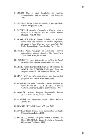 14
14
7. COUTO, Mia. O cego Estrelinho. In: Histórias
Abençonhadas. Rio de Janeiro: Nova Fronteira,
1995.
8. DELEUZE, Gilles. Lógica do sentido. 4ª ed, São Paulo:
Editora Perspectiva, 2003.
9. FATORELLI, Antonio. Fotografia e Viagem: entre a
natureza e o artifício. Rio de Janeiro: Relume
Dumará: FAPERJ, 2003.
10. FRANCESCHI-LIMA, Sérgio Cláudio de. Collage:
textos sobre a re-utilização de resíduos (impressos)
do registro fotográfico em nova superfície. São
Paulo: Hassao Ohno: Parma Raul de Pace, 1984.
11. FREIRE, Paulo. Pedagogia da Autonomia - saberes
necessários à prática educativa. São Paulo: Paz e
Terra, 1996. (Coleção Leitura).
12. HUMBERTO, Luis. Fotografia, a poética do banal.
Brasília: Editora UnB e Imprensa Oficial, 2000.
13. LEITE, Márcia. Remexendo Fotografias e Cotidianos. In:
ALVES, Nilda & SGARBI, Paulo (Org). Espaços e
Imagens na Escola. Rio de Janeiro: DP&A, 2001.
14. MACHADO, Arlindo. A ilusão especular: introdução à
fotografia. São Paulo: Brasiliense, 1984.
15. MACHADO, Arlindo. Fotografia: visão do fotógrafo ou
visão do real. In: ITAU CULTURAL. Caixa de
Cultura: fotografia (Caderno do Professor), 1998.
16. NOVAES, Adauto. Imagens Impossíveis. Revista
Humanidades. nº 49, janeiro de 2003.
17. PASOLINI, Píer. Empirismo Herege. Lisboa: Assírio e
Aluim, 1982.
18. REVISTA BIEN´ART. Ano II, no
7, mar, 2006.
19. SONTAG, Susan. Ensaios sobre a fotografia. São Paulo:
Companhia das Letras, 2004.
20. SVCENKO, Nicolau. Eu queria roubar a natureza. In:
ITAU CULTURAL. Caixa de Cultura: fotografia
(Caderno do Professor), 1998.
 