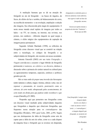 4
4
A mediação humana que se dá na atuação do
fotógrafo no ato de fotografar – na busca de ângulos, de
focos, de efeitos de luz e sombra, de balanceamento de cores,
na escolha de momentos - e na revelação, ampliação e seleção
das imagens, fica obscurecida pela magia do equipamento. E
neste nosso mundo atual repleto de imagens por todos os
lados - na TV, no cinema, na internet, nas revistas, nos
jornais, nos outdoors - diferente daquele no qual surgiu a
câmera, o efeito mágico dos equipamentos de captação da
imagem parece permanecer.
Segundo Arlindo Machado (1998), as reflexões da
fotografia como discurso visual que se constrói na relação
entre a tecnologia, os códigos da fotografia e as
subjetividades do fotógrafo, são recentes em nossa sociedade.
Antonio Fatorelli (2003) em seu texto Fotografia e
Viagem convida-nos a assumir o lugar híbrido da fotografia
pertencente à natureza, ao coletivo e ao discurso, desloca a
discussão sobre a primazia do caráter natural ou cultural para
os agenciamentos temporais, espaciais, estéticos e políticos
gerados por ela:
Não se trata então de propor uma inversão das hierarquias
(entre natureza e cultura, magia e técnica, ciência e arte), mas de
repensar o pensamento, de recuá-lo, posicioná-lo como se
estivesse, de certo modo, ultrapassado pelos acontecimentos, de
certo modo em dívida para que pudesse então reconhecer o que
escapa (Fatorelli, p.23: 2003).
Proponho aqui que pensemos nas fotografias como
um discurso visual mediado pelas subjetividades daqueles
que fotografam e daqueles que observam fotografias, que
foquemos nossa atenção para os contradisparos das
fotografias (Wenders, 1983 apud Leite, 2001, p.99). Sugiro
que nos desloquemos da idéia da fotografia como arte de
captar para a idéia de arte de soltar, como se a cada disparo
da máquina fosse o fotógrafo que se esvaísse em disparada,
Antigamente os métodos para se
detectar planetas eram indiretos,
mas agora é tudo na base da
fotografia, mesmo.
Fala de um repórter durante o
programa de televisão “Fantástico” –
08 de maio de 2005.
Uma fotografia é sempre uma
imagem dupla:
mostra seu objeto e
– mais ou menos visível –
‘atrás’, o ‘contradisparo’,
a imagem daquele que
fotografa, no momento de
fotografar.
Win Wenders
 