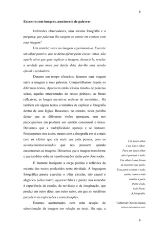 8
8
Encontro com imagens, nascimento de palavras
Diferentes observadores, uma mesma fotografia e a
pergunta: que palavras lhe surgem ao entrar em contato com
esta imagem?
Um convite: entre na imagem experimente-a. Exercite
um olhar passivo, que se deixa afetar pelas coisas vistas, não
aquele ativo que quer explicar a imagem, dessecá-la, revelar
a verdade que mora por detrás dela, dar-lhe uma versão
oficial e verdadeira.
Durante um tempo silencioso fazemos uma viagem
entre a imagem e suas palavras. Compartilhamos depois os
diferentes textos. Aparecem então leituras tímidas de palavras
soltas, aquelas emocionadas de textos poéticos, as frases
reflexivas, as longas narrativas repletas de memórias... Há
também em alguns textos a tentativa de explicar a fotografia
dentro de uma lógica. Buscamos, no entanto, nesta partilha
deixar que as diferentes visões apareçam, sem nos
preocuparmos em produzir um sentido consensual e único.
Deixamos que a multiplicidade apareça e se instaure.
Preocupamos-nos assim, menos com a fotografia em si e mais
com os efeitos que ela surte em cada pessoa, com os
acontecimentos/sentidos que nos possuem quando
encontramos as imagens. Deixamos que a imagem transforme
e que também sofra as transformações dadas pelo observador.
É bastante instigante a carga poética e reflexiva da
maioria dos textos produzidos nesta atividade. A linguagem
fotográfica parece exercitar o olhar circular, não causal e
alegórico (allos=outro; agorien=falar) e parece nos convidar
à experiência da evasão, da novidade e da imaginação, que
produz um outro dizer, um outro saber, em que as metáforas
precedem as explicações e conceituações.
Estamos acostumados com uma relação de
subordinação da imagem em relação ao texto. Ou seja, a
Um único olhar
é um único olhar.
Para um único olhar
não é possível o todo.
Um olhar é uma forma
de mostrar essa parte.
Essa parte contém o todo,
assim, como o todo
contém a parte
Parte-Todo,
todo-Parte.
A fotografia.
Gilbert de Oliveira Santos
professor participante do curso.
 