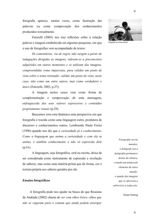 9
9
fotografia aparece, muitas vezes, como ilustração das
palavras ou como comprovação dos conhecimentos
produzidos textualmente.
Fatorelli (2003) nos traz reflexões sobre a relação
palavra e imagem estabelecida em algumas pesquisas, em que
o uso de fotografias vem acompanhado de textos:
Os comentários, via de regra, não surgem a partir de
indagações dirigidas às imagens, referem-se a preconceitos
adquiridos em outros momentos e se utilizam das imagens,
compreendidas como imparciais, para validar um ponto de
vista sobre o tema retratado: validar um ponto de vista, neste
caso, não como um entre outros, mas como verdadeiro e
único (Fatorelli, 2003, p.27).
A imagem nestes casos vem como forma de
complementação e comprovação de uma mensagem,
enfraquecida dos seus valores expressivos e conteúdos
propriamente visuais (p.29).
Buscamos com esta dinâmica uma perspectiva em que
fotografia é trazida como uma linguagem outra, produtora de
discursos e conhecimentos outros. Lembrando Paulo Freire
(1996) quando nos diz que a curiosidade já é conhecimento.
Como a linguagem que anima a curiosidade e com ela se
anima, é também conhecimento e não só expressão dele
(p.61).
A linguagem, seja fotográfica, oral ou escrita, deixa de
ser considerada como instrumento de expressão e revelação
de saberes, mas como uma matéria-prima que da forma, cor e
textura própria aos saberes gerados por ela.
Ensaios fotográficos
A fotografia pode nos ajudar na busca do que Roseana
de Andrade (2002) chama de ver com olhos livres: olhos que
não se cegaram para o comum que ainda podem enxergar
Fotografia de minha autoria
Fotografar recria
mundos:
o fotógrafo (ou a
fotógrafa) permanece
detrás da câmara,
criando um minúsculo
elemento de outro
mundo:
o mundo das imagens
que se oferecem a
sobreviver a todos nós.
Susan Sontag
 