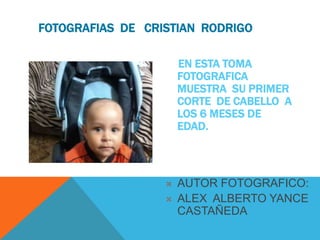 FOTOGRAFIAS DE CRISTIAN RODRIGO 
EN ESTA TOMA 
FOTOGRAFICA 
MUESTRA SU PRIMER 
CORTE DE CABELLO A 
LOS 6 MESES DE 
EDAD. 
 AUTOR FOTOGRAFICO: 
 ALEX ALBERTO YANCE 
CASTAÑEDA 

