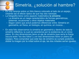 Simetría, ¿solución al hambre? Es una naranja sobre un folio blanco colocado al lado de un espejo, creando así el efecto óptico de que hay dos naranjas. La fotografía tiene como aspecto matemático  la simetría : La simetría es un rasgo característico de formas geométricas, sistemas, ecuaciones u otros objetos materiales. Según sobre que actué podemos diferenciar entre: Simetría en geometría, en física, en biología, en química, en música… En esta foto observamos la simetría en geometría y dentro de esta la simetría reflectiva, la cual se caracteriza por la existencia de un único plano. En dos dimensiones tiene un eje de simetría (que sería la franja oscura entre “los dos folios”) y en tres dimensiones tiene un plano (el espejo). Para comprobar que este tipo de simetría se cumple podemos doblar la imagen por la mitad sobre el eje, las dos mitades serían iguales.  