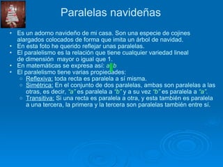 Paralelas navideñas Es un adorno navideño de mi casa. Son una especie de cojines alargados colocados de forma que imita un árbol de navidad. En esta foto he querido reflejar unas paralelas. El paralelismo es la relación que tiene cualquier variedad lineal de dimensión  mayor o igual que 1. En matemáticas se expresa así:  a  b El paralelismo tiene varias propiedades: Reflexiva:  toda recta es paralela a sí misma. Simétrica:  En el conjunto de dos paralelas, ambas son paralelas a las otras, es decir,  “a”  es paralela a  “b”  y a su vez  “b”  es paralela a  “a”. Transitiva:  Si una recta es paralela a otra, y esta también es paralela a una tercera, la primera y la tercera son paralelas también entre sí. 