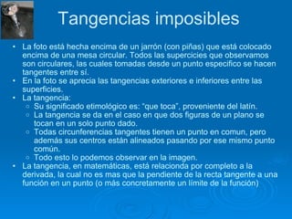 Tangencias imposibles La foto está hecha encima de un jarrón (con piñas) que está colocado encima de una mesa circular. Todos las supercicies que observamos son circulares, las cuales tomadas desde un punto especifico se hacen tangentes entre sí. En la foto se aprecia las tangencias exteriores e inferiores entre las superficies. La tangencia: Su significado etimológico es: “que toca”, proveniente del latín. La tangencia se da en el caso en que dos figuras de un plano se tocan en un solo punto dado. Todas circunferencias tangentes tienen un punto en comun, pero además sus centros están alineados pasando por ese mismo punto común.  Todo esto lo podemos observar en la imagen. La tangencia, en matemáticas, está relacionda por completo a la derivada, la cual no es mas que la pendiente de la recta tangente a una función en un punto (o más concretamente un límite de la función) 