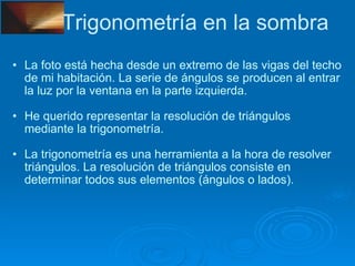Trigonometría en la sombra La foto está hecha desde un extremo de las vigas del techo de mi habitación. La serie de ángulos se producen al entrar la luz por la ventana en la parte izquierda. He querido representar la resolución de triángulos mediante la trigonometría. La trigonometría es una herramienta a la hora de resolver triángulos. La resolución de triángulos consiste en determinar todos sus elementos (ángulos o lados). 