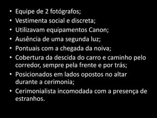 • Equipe de 2 fotógrafos;
• Vestimenta social e discreta;
• Utilizavam equipamentos Canon;
• Ausência de uma segunda luz;
• Pontuais com a chegada da noiva;
• Cobertura da descida do carro e caminho pelo
corredor, sempre pela frente e por trás;
• Posicionados em lados opostos no altar
durante a cerimonia;
• Cerimonialista incomodada com a presença de
estranhos.
 