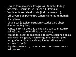 • Equipe formada por 2 fotógrafos (Daniel e Rodrigo
Scherer), 1 segunda luz (flash) e 1 filmmaker;
• Vestimenta social e discreta (todos em escuro);
• Utilizavam equipamentos Canon (câmeras fullframe);
• Receptivos;
• Dinâmicos (desciam e subiam escadas para obter
diferentes ângulos);
• Pontuais com a chegada da noiva (acompanhavam o
pai até o carro onde a filha o esperava);
• Realizadas as fotos da descida do carro, seguindo pelas
escadarias da Igreja, fazendo algumas paradas para
fotografar (ambos os 4 da equipe trabalhavam ao
mesmo tempo);
• Seguiam até o altar, onde cada um posicionou-se em
lados opostos.
 