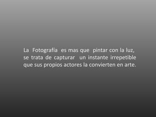 La Fotografía es mas que pintar con la luz,
se trata de capturar un instante irrepetible
que sus propios actores la convierten en arte.
 