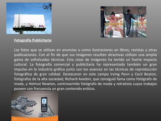 Fotografía Publicitaria:

Las fotos que se utilizan en anuncios o como ilustraciones en libros, revistas y otras
publicaciones. Con el fin de que sus imágenes resulten atractivas utilizan una amplia
gama de sofisticadas técnicas. Esta clase de imágenes ha tenido un fuerte impacto
cultural. La fotografía comercial y publicitaria ha representado también un gran
impulso en la industria gráfica junto con los avances en las técnicas de reproducción
fotográfica de gran calidad. Destacaron en este campo Irving Penn y Cecil Beaton,
fotógrafos de la alta sociedad; Richard Avedon, que consiguió fama como fotógrafo de
moda, y Helmut Newton, controvertido fotógrafo de moda y retratista cuyos trabajos
poseen con frecuencia un gran contenido erótico.
 