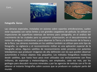 Cont…




Fotografía Áerea:

Las cámaras especiales, instaladas en aviones sobre soportes antivibraciones, suelen
estar equipadas con varias lentes y con grandes cargadores de película. Se utilizan en
inspecciones de superficies extensas de terreno para cartografía, en el análisis del
crecimiento de las ciudades para su posterior urbanización, en el descubrimiento de
restos de antiguas civilizaciones y para observar la Tierra y la distribución de la fauna y
de la flora. Las cámaras montadas en los satélites también se utilizan para este tipo de
fotografía. La vigilancia y el reconocimiento militar es una aplicación especial de la
fotografía aérea. Algunos satélites de reconocimiento están provistos con potentes
teleobjetivos que producen imágenes de alta definición con los que pueden observar
automóviles e incluso objetos más pequeños. Los métodos fotográficos modernos
desde satélites, que hasta hace poco eran utilizados casi exclusivamente con fines
militares, de espionaje y meteorológicos, son empleados, cada vez más, por los
geólogos para descubrir recursos minerales y por las agencias de noticias con el fin de
obtener al instante fotografías sobre sucesos que se producen en cualquier parte del
mundo
 