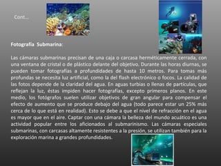 Cont…



Fotografía Submarina:

Las cámaras submarinas precisan de una caja o carcasa herméticamente cerrada, con
una ventana de cristal o de plástico delante del objetivo. Durante las horas diurnas, se
pueden tomar fotografías a profundidades de hasta 10 metros. Para tomas más
profundas se necesita luz artificial, como la del flash electrónico o focos. La calidad de
las fotos depende de la claridad del agua. En aguas turbias o llenas de partículas, que
reflejan la luz, éstas impiden hacer fotografías, excepto primeros planos. En este
medio, los fotógrafos suelen utilizar objetivos de gran angular para compensar el
efecto de aumento que se produce debajo del agua (todo parece estar un 25% más
cerca de lo que está en realidad). Esto se debe a que el nivel de refracción en el agua
es mayor que en el aire. Captar con una cámara la belleza del mundo acuático es una
actividad popular entre los aficionados al submarinismo. Las cámaras especiales
submarinas, con carcasas altamente resistentes a la presión, se utilizan también para la
exploración marina a grandes profundidades.
 