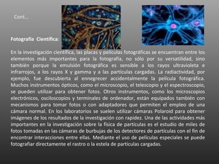 Cont…



Fotografía Científica:

En la investigación científica, las placas y películas fotográficas se encuentran entre los
elementos más importantes para la fotografía, no sólo por su versatilidad, sino
también porque la emulsión fotográfica es sensible a los rayos ultravioleta e
infrarrojos, a los rayos X y gamma y a las partículas cargadas. La radiactividad, por
ejemplo, fue descubierta al ennegrecer accidentalmente la película fotográfica.
Muchos instrumentos ópticos, como el microscopio, el telescopio y el espectroscopio,
se pueden utilizar para obtener fotos. Otros instrumentos, como los microscopios
electrónicos, osciloscopios y terminales de ordenador, están equipados también con
mecanismos para tomar fotos o con adaptadores que permiten el empleo de una
cámara normal. En los laboratorios se suelen utilizar cámaras Polaroid para obtener
imágenes de los resultados de la investigación con rapidez. Una de las actividades más
importantes en la investigación sobre la física de partículas es el estudio de miles de
fotos tomadas en las cámaras de burbujas de los detectores de partículas con el fin de
encontrar interacciones entre ellas. Mediante el uso de películas especiales se puede
fotografiar directamente el rastro o la estela de partículas cargadas.
 