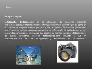 Cont…



Fotografía Digital:

La fotografía digital consiste en la obtención de imágenes mediante
una cámara oscura, de forma similar a la Fotografía química. Sin embargo, así como en
esta última las imágenes quedan grabadas sobre una película fotosensible y se revelan
posteriormente mediante un proceso químico, en la fotografía digital las imágenes son
capturadas por un sensor electrónico que dispone de múltiples unidades fotosensibles,
las cuales aprovechan el efecto fotoeléctrico para convertir la luz en
una señal eléctrica, la cual es digitalizada y almacenada en una memoria.
 