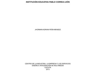 INSTITUCIÓN EDUCATIVA PABLO CORREA LEÓN
JHORMAN ADRIAN PEÑA MENDEZ
CENTRO DE LA INDUSTRIA, LA EMPRESA Y LOS SERVICIOS
DISEÑO E INTEGRACIÓN DE MULTIMEDIA
CÚCUTA
2013
 