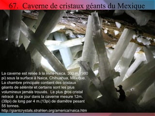 67. Caverne de cristaux géants du Mexique 
La caverne est reliée à la mine Naica, 300 m. (980 
pi) sous la surface à Naica, Chihuahua, Mexique. 
La chambre principale contient des cristaux 
géants de sélénite et certains sont les plus 
volumineux jamais trouvés. Le plus gros cristal 
retracé à ce jour dans la caverne mesure 12m. 
(39pi) de long par 4 m.(13pi) de diamêtre pesant 
55 tonnes. 
http://giantcrystals.strahlen.org/america/naica.htm 
 