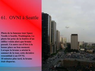 61. OVNI à Seattle 
Photo de la fameuse tour Space 
Needle à Seattle, Washington. La 
photo fut prise de la fenêtre d’un 
édifice voisin alors que brume 
passait. Un autre cas d’être à la 
bonne place au bon moment. 
Lorsque la brume a atteint le 
sommet de la tour, cette dernière 
ressemblait à un OVNI. 
10 minutes plus tard, la brume 
était disparue. 
 