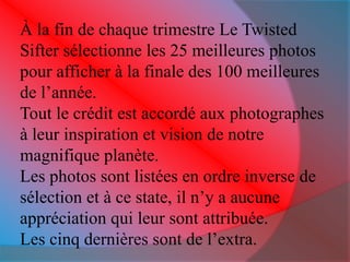 À la fin de chaque trimestre Le Twisted 
Sifter sélectionne les 25 meilleures photos 
pour afficher à la finale des 100 meilleures 
de l’année. 
Tout le crédit est accordé aux photographes 
à leur inspiration et vision de notre 
magnifique planète. 
Les photos sont listées en ordre inverse de 
sélection et à ce state, il n’y a aucune 
appréciation qui leur sont attribuée. 
Les cinq dernières sont de l’extra. 
 