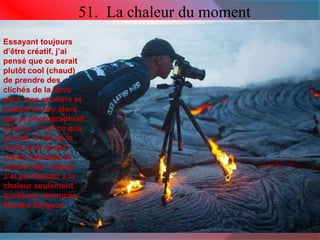 51. La chaleur du moment 
Essayant toujours 
d’être créatif, j’ai 
pensé que ce serait 
plutôt cool (chaud) 
de prendre des 
clichés de la larve 
avec mes souliers et 
trépied en feu alors 
que je photographiait 
la larve. C’est ce que 
j’ai fait. C’est de la 
vraie larve et des 
vraies flammes et 
j’avais très chaud. 
J’ai pu résister à la 
chaleur seulement 
quelques seconces. 
Kawika Singson 
 