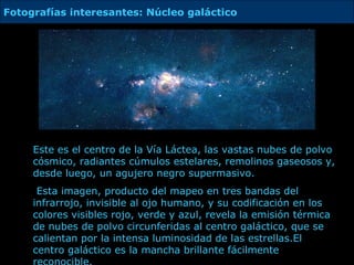 Este es el centro de  la Vía Láctea, las vastas nubes de polvo cósmico, radiantes cúmulos estelares, remolinos gaseosos y, desde luego, un agujero negro supermasivo. Esta imagen, producto del mapeo en tres bandas del infrarrojo, invisible al ojo humano, y su codificación en los colores visibles rojo, verde y azul, revela la emisión térmica de nubes de polvo circunferidas al centro galáctico, que se calientan por la intensa luminosidad de las estrellas. E l centro galáctico es la mancha brillante fácilmente reconocible.  Fotografías interesantes: Núcleo galáctico  