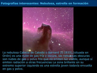 La nebulosa Cabeza de Caballo o Barnard 33 (B33), (situada en Orión)  es una nube de gas fría y oscura,  l as nebulosas obscuras son nubes de gas y polvo frío que no emiten luz visible, aunque sí emiten radiación a otras frecuencias La zona brillante en su extremo superior izquierdo es una estrella joven todavía envuelta en gas y polvo.  Fotografías interesantes: Nebulosa, estrella en formación 