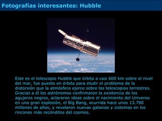 Este es el telescopio Hubble que órbita a casi 600 km sobre el nivel del mar, fue puesto en órbita para eludir el problema de la distorsión que la atmósfera ejerce sobre los telescopios terrestres.  Gracias a él  los astrónomos confirmaron la existencia de los agujeros negros, aclararon ideas sobre el nacimiento del Universo en una gran explosión, el Big Bang, ocurrida hace unos 13.700 millones de años, y revelaron nuevas galaxias y sistemas en los rincones más recónditos del cosmos . Fotografías interesantes: Hubble 