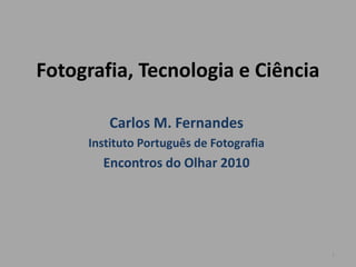 Fotografia, Tecnologia e Ciência

        Carlos M. Fernandes
     Instituto Português de Fotografia
       Encontros do Olhar 2010




                                         1
 