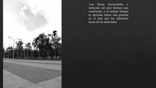 Las líneas horizontales y
verticales del piso forman una
cuadricula, y al mismo tiempo
se aprecian líneas más gruesas
en el piso por los diferentes
tonos de los materiales. Hay un
contraste entre el piso y el cielo,
el punto de toma mantiene el
horizonte bajo para dar la
sensación de que la nube esta en
lo alto.
 