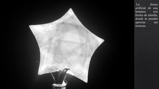 La forma
artificial de una
lámpara con
forma de estrella,
donde se pueden
apreciar sus
texturas. La luz
que emite la
lámpara se
contrasta con el
fondo que es
totalmente negro.
 