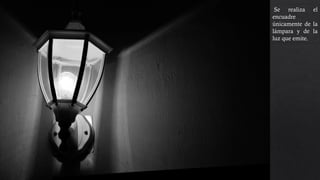 Se realiza el
encuadre
únicamente de la
lámpara y de la
luz que emite. Se
esta utilizando la
regla de los
tercios, los
contrastes dan
dramatismo a la
foto.
 