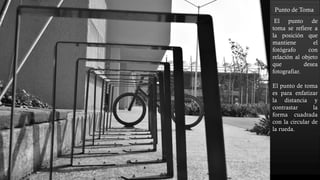 Punto de Toma
El punto de
toma se refiere a
la posición que
mantiene el
fotógrafo con
relación al objeto
que desea
fotografiar.
El punto de toma
es para enfatizar
la distancia y
contrastar la
forma cuadrada
con la circular de
la rueda.
 