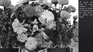 El punto de
toma es para
enfatizar la
corona de flores
y la distancia que
hay entre esta y
la calavera del
fondo.
 