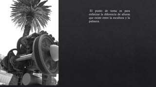 El punto de toma es para
enfatizar la diferencia de alturas
que existe entre la escultura y la
palmera. El contraste entre la
forma natural y la artificial.
 