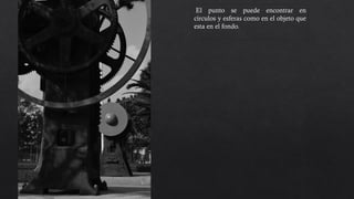 El punto se puede encontrar en
círculos y esferas como en el objeto que
esta en el fondo. El contrate de la figura
que esta al frente con la que esta atrás,
nos deja percibirla mas fácilmente, se
encuentra un recorrido visual al igual
que un enfoque distinto, centrado en el
fondo, donde los puntos o círculos se
encuentran en un punto de interés.
 