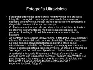 Fotografia Ultravioleta
• Fotografia ultravioleta ou fotografia no ultravioleta é o processo
fotográfico de registro de imagens pelo uso de luz apenas no
espectro do ultravioleta. Possui grande aplicação em astronomia e
diagnóstico em medicina, na microscopia.
• O olho humano é incapaz de perceber a luz ultravioleta. Animais e
os próprios instrumentos de medição ótica são capazes de
perceber. A radiação ultravioleta é mais aparente em dias de
nevoeiro
• Ao contrario da fotografia infravermelha, a fotografia ultravioleta(UV)
não usa filme sensibilizado para luz ultravioleta. Em vez disso, usa-
se filme colorido convencional para registrar o efeito da luz
ultravioleta em materiais que florescem, ou seja, que emitem luz
visível quando expostos á radiação invisível. O efeito é o mesmo da
‘luz negra’ que faz qualquer objeto branco brilhar no escuro.
A verdadeira fotografia Ultravioleta – Fotografia científica ou de
cena de crime usa um método diferente , com um filtro Wratten18A
para bloquear a luz e registrar somente os raios ultravioleta em
filme preto e branco. Ambas técnicas estão abertas a
experimentação do fotógrafo .
 